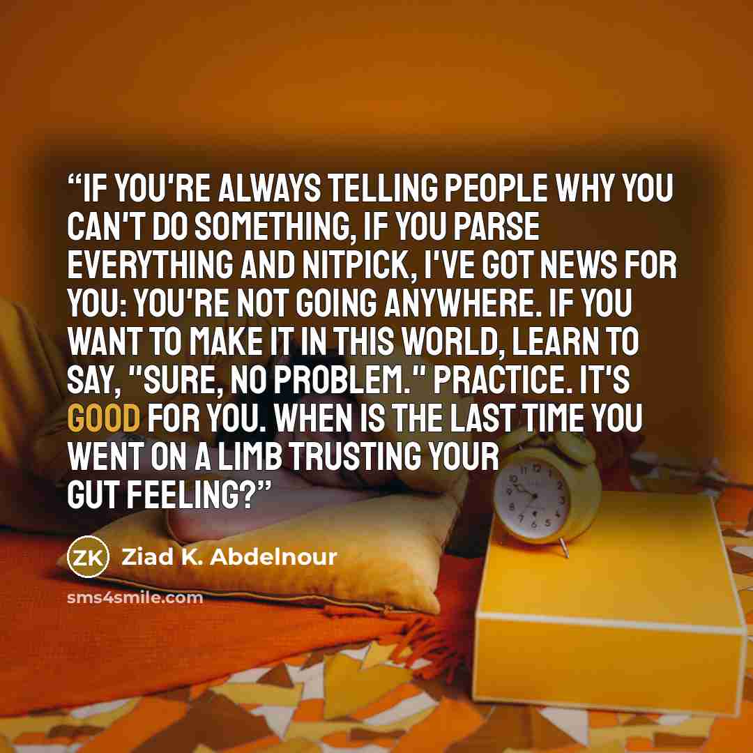 “If you're always telling people why you can't do something, if you parse everything and nitpick, I've got news for you: You're not going anywhere. If you want to make it in this world, learn to say, "sure, no problem." Practice. It's good for you. When is the last time you went on a limb trusting…” quote by Ziad K. Abdelnour