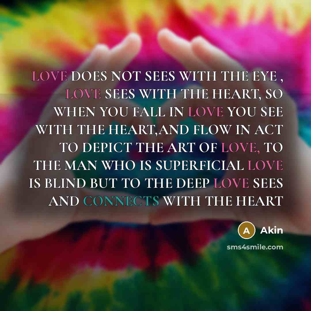 “LOVE DOES NOT SEES WITH THE EYE , LOVE SEES WITH THE HEART, SO WHEN YOU FALL IN LOVE YOU SEE WITH THE HEART,AND FLOW IN ACT TO DEPICT THE ART OF LOVE, TO THE MAN WHO IS SUPERFICIAL LOVE IS BLIND BUT TO THE DEEP LOVE SEES AND CONNECTS WITH THE HEART” quote by Akin