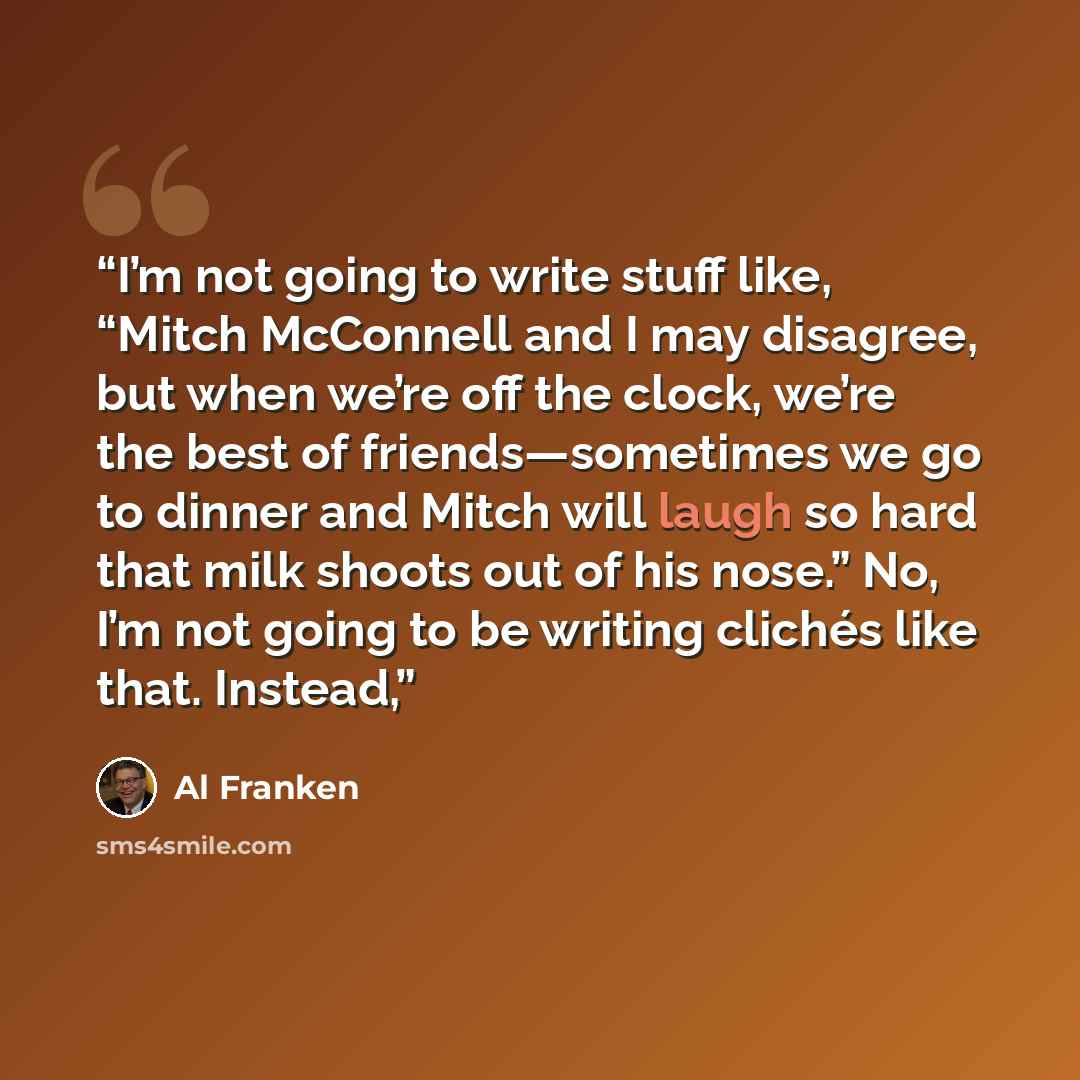 “I’m not going to write stuff like, “Mitch McConnell and I may disagree, but when we’re off the clock, we’re the best of friends—sometimes we go to dinner and Mitch will laugh so hard that milk shoots out of his nose.” No, I’m not going to be writing clichés like that. Instead,” quote by Al Franken