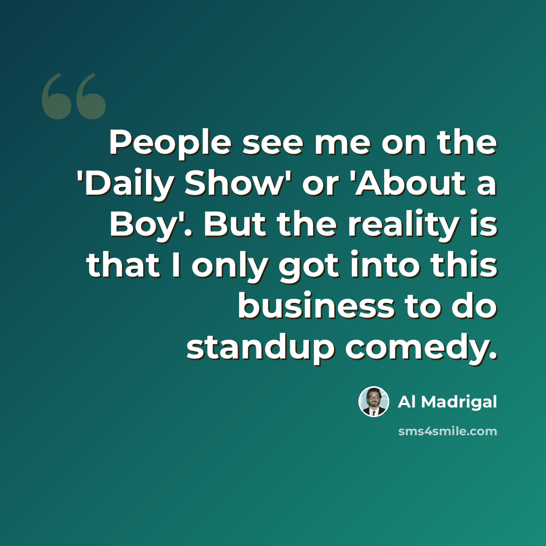 “People see me on the 'Daily Show' or 'About a Boy'. But the reality is that I only got into this business to do standup comedy.” quote by Al Madrigal