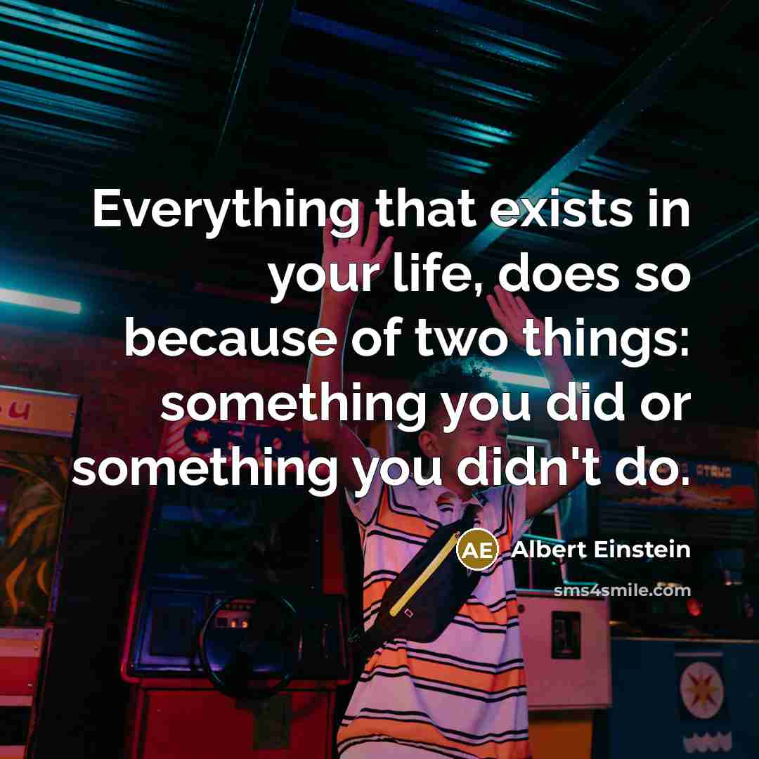 “Everything that exists in your life, does so because of two things: something you did or something you didn't do.” quote by Albert Einstein