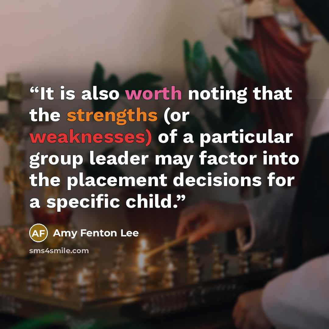 “It is also worth noting that the strengths (or weaknesses) of a particular group leader may factor into the placement decisions for a specific child.” quote by Amy Fenton Lee