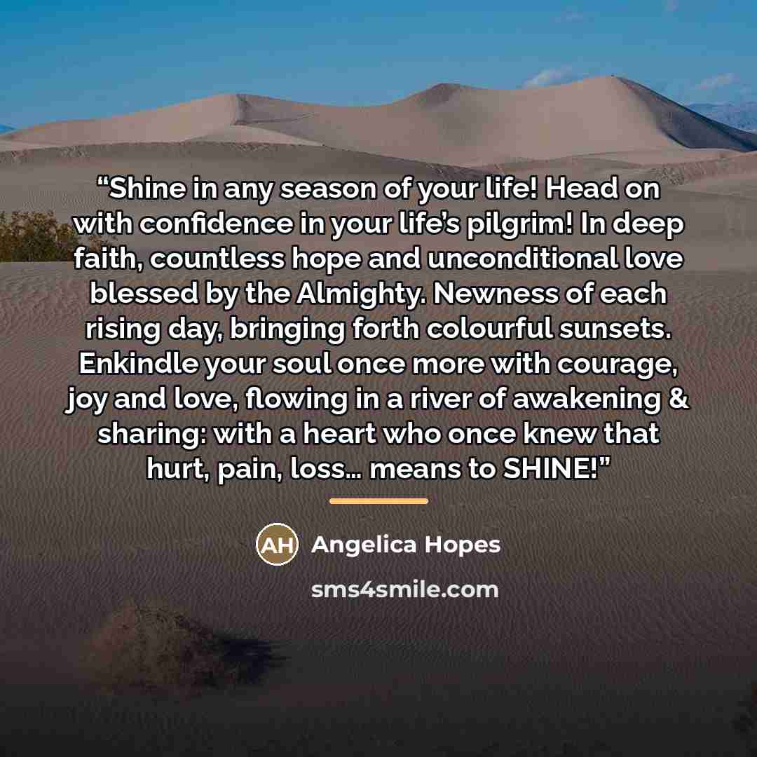 “Shine in any season of your life! Head on with confidence in your life’s pilgrim! In deep faith, countless hope and unconditional love blessed by the Almighty. Newness of each rising day, bringing forth colourful sunsets. Enkindle your soul once more with courage, joy and love, flowing in a river…” quote by Angelica Hopes