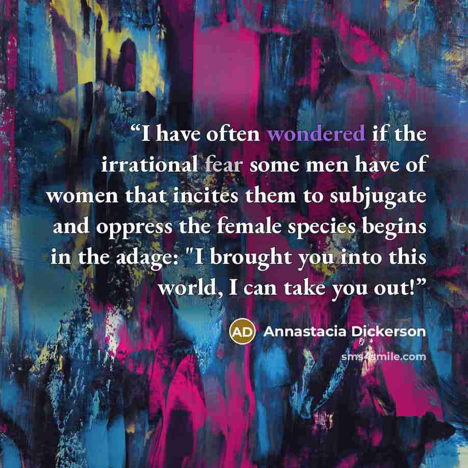 “I have often wondered if the irrational fear some men have of women that incites them to subjugate and oppress the female species begins in the adage: "I brought you into this world, I can take you out!” quote by Annastacia Dickerson