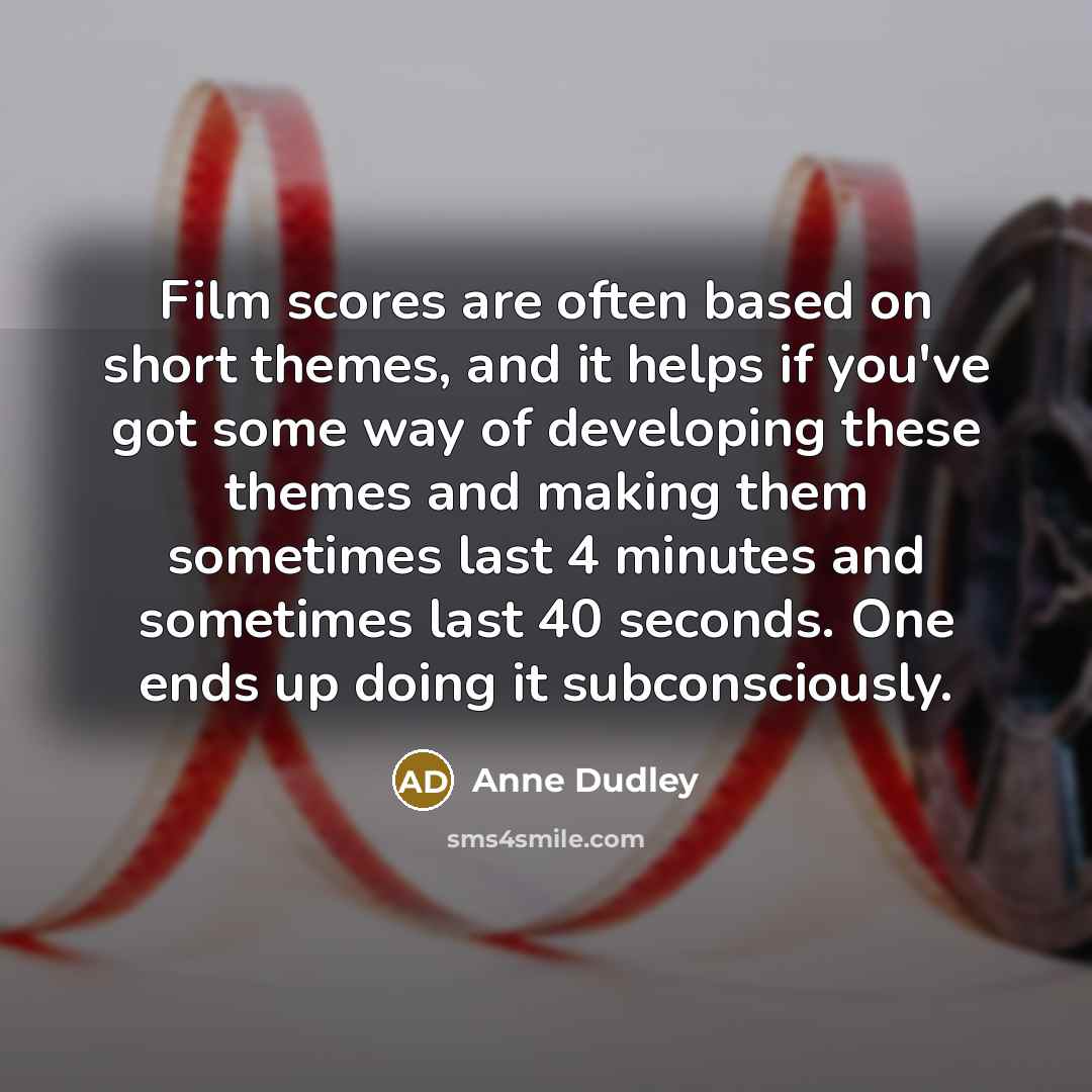 “Film scores are often based on short themes, and it helps if you've got some way of developing these themes and making them sometimes last 4 minutes and sometimes last 40 seconds. One ends up doing it subconsciously.” quote by Anne Dudley