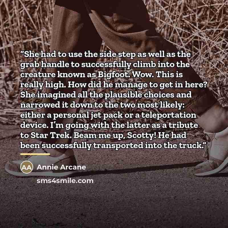 “She had to use the side step as well as the grab handle to successfully climb into the creature known as Bigfoot. Wow. This is really high. How did he manage to get in here? She imagined all the plausible choices and narrowed it down to the two most likely: either a personal jet pack or a…” quote by Annie Arcane