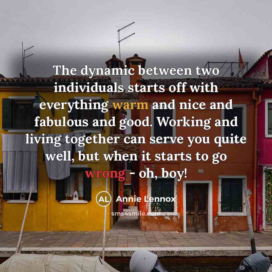 “The dynamic between two individuals starts off with everything warm and nice and fabulous and good. Working and living together can serve you quite well, but when it starts to go wrong - oh, boy!” quote by Annie Lennox