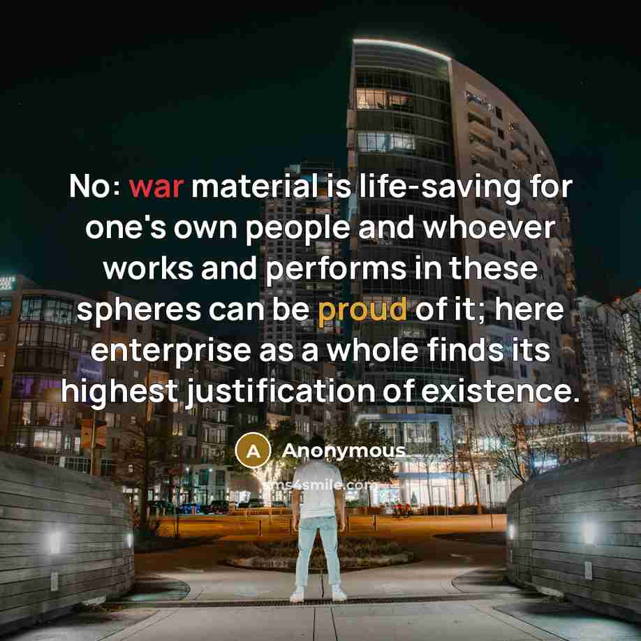 “No: war material is life-saving for one's own people and whoever works and performs in these spheres can be proud of it; here enterprise as a whole finds its highest justification of existence.” quote by Anonymous