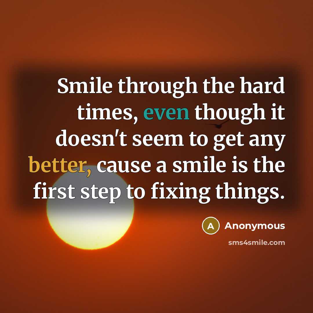 “Smile through the hard times, even though it doesn't seem to get any better, cause a smile is the first step to fixing things.” quote by Anonymous