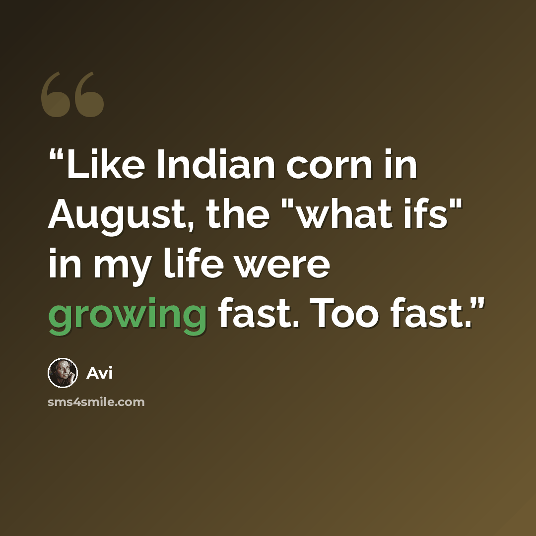 “Like Indian corn in August, the "what ifs" in my life were growing fast. Too fast.” quote by Avi