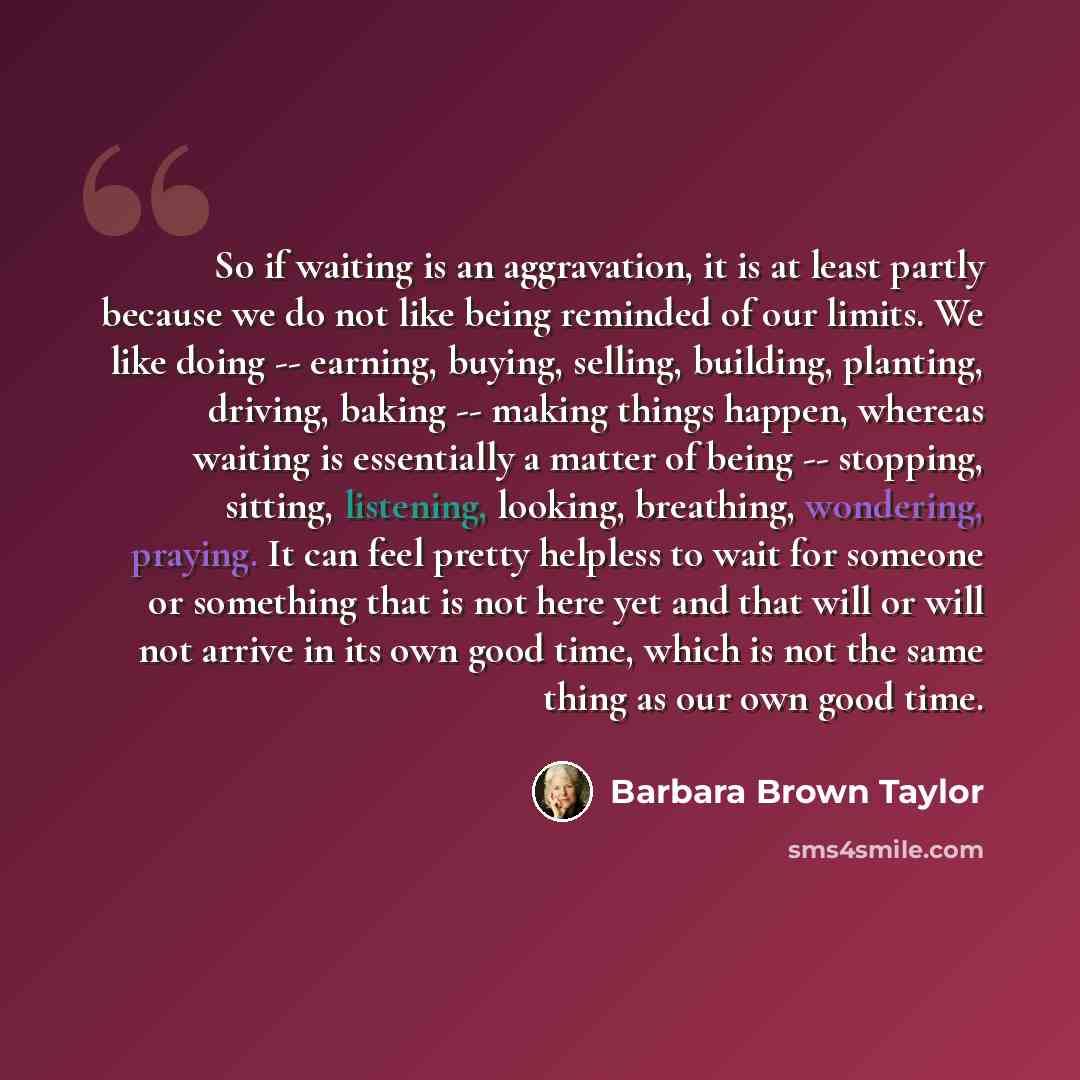 “So if waiting is an aggravation, it is at least partly because we do not like being reminded of our limits. We like doing -- earning, buying, selling, building, planting, driving, baking -- making things happen, whereas waiting is essentially a matter of being -- stopping, sitting, listening…” quote by Barbara Brown Taylor