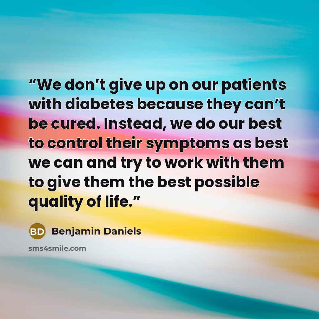 “We don’t give up on our patients with diabetes because they can’t be cured. Instead, we do our best to control their symptoms as best we can and try to work with them to give them the best possible quality of life.” quote by Benjamin Daniels