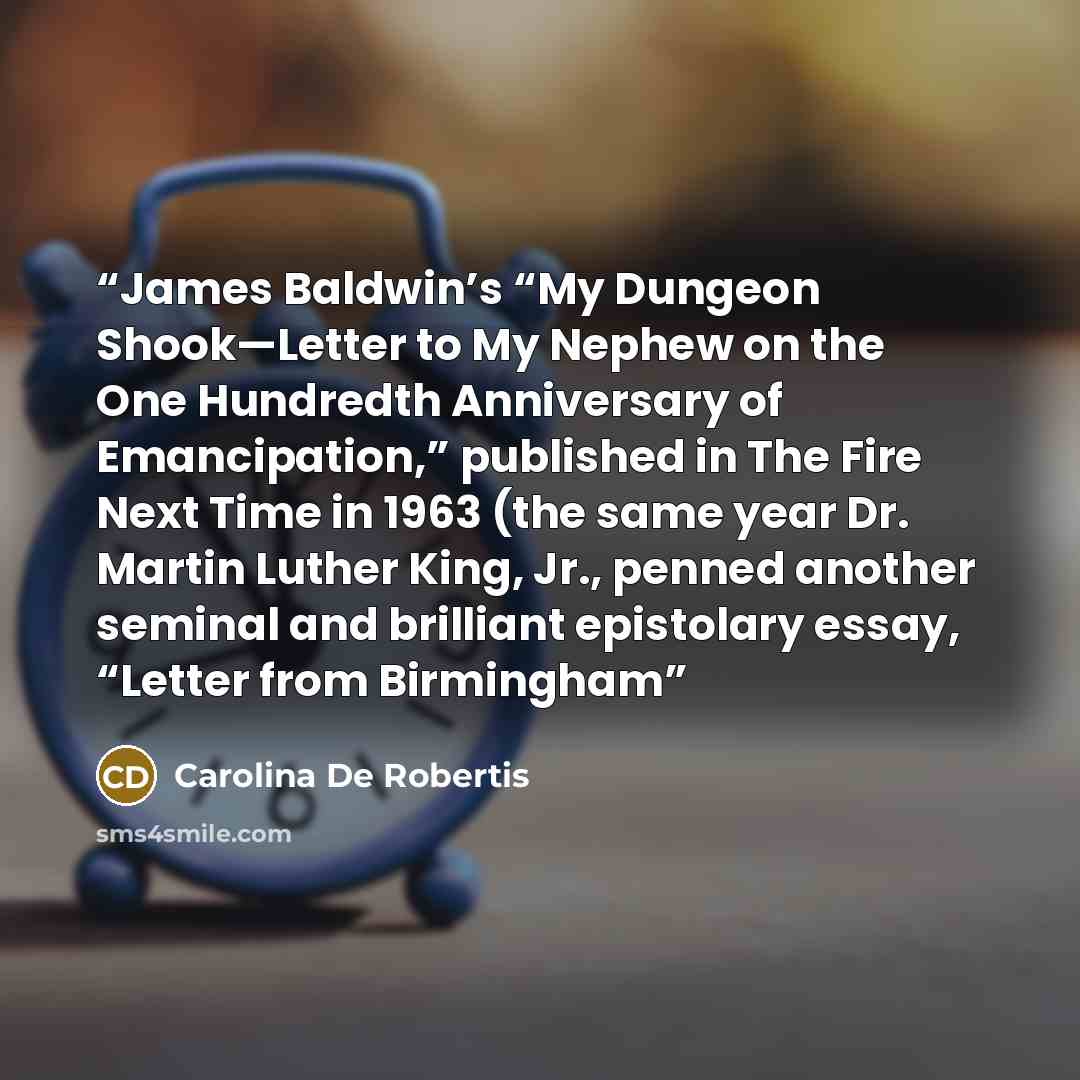 “James Baldwin’s “My Dungeon Shook—Letter to My Nephew on the One Hundredth Anniversary of Emancipation,” published in The Fire Next Time in 1963 (the same year Dr. Martin Luther King, Jr., penned another seminal and brilliant epistolary essay, “Letter from Birmingham” quote by Carolina De Robertis