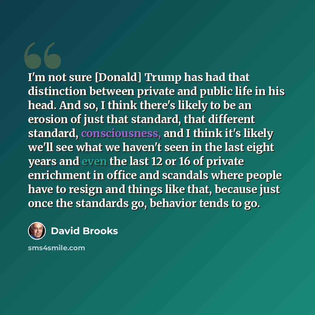 “I'm not sure [Donald] Trump has had that distinction between private and public life in his head. And so, I think there's likely to be an erosion of just that standard, that different standard, consciousness, and I think it's likely we'll see what we haven't seen in the last eight years and even…” quote by David Brooks