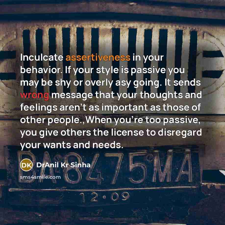 “Inculcate assertiveness in your behavior. If your style is passive you may be shy or overly asy going. It sends wrong message that your thoughts and feelings aren't as important as those of other people.,When you're too passive, you give others the license to disregard your wants and needs.” quote by DrAnil Kr Sinha