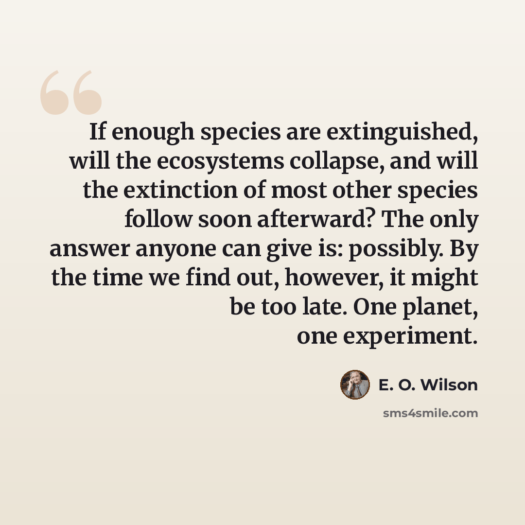 “If enough species are extinguished, will the ecosystems collapse, and will the extinction of most other species follow soon afterward? The only answer anyone can give is: possibly. By the time we find out, however, it might be too late. One planet, one experiment.” quote by E. O. Wilson