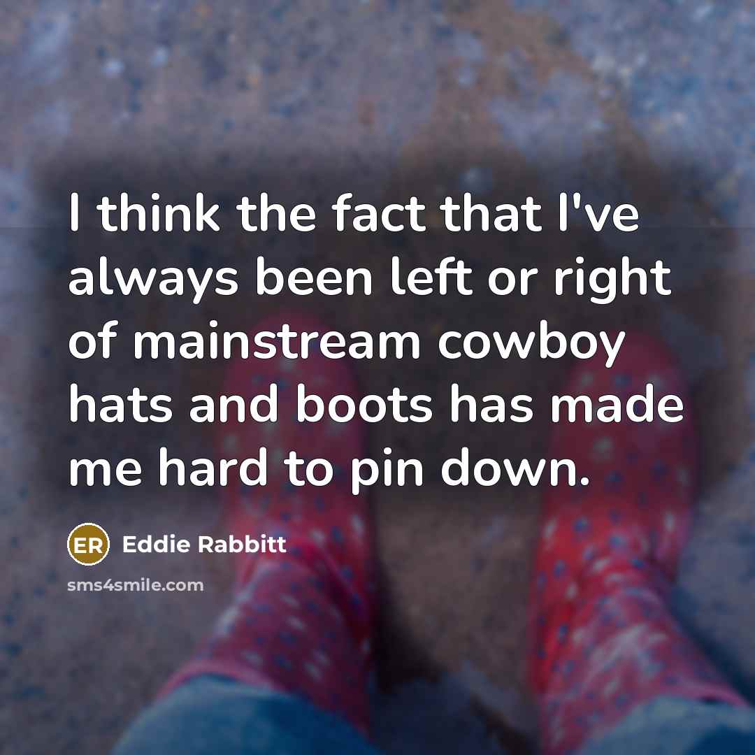 “I think the fact that I've always been left or right of mainstream cowboy hats and boots has made me hard to pin down.” quote by Eddie Rabbitt