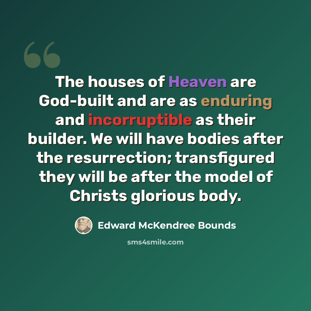 “The houses of Heaven are God-built and are as enduring and incorruptible as their builder. We will have bodies after the resurrection; transfigured they will be after the model of Christs glorious body.” quote by Edward McKendree Bounds