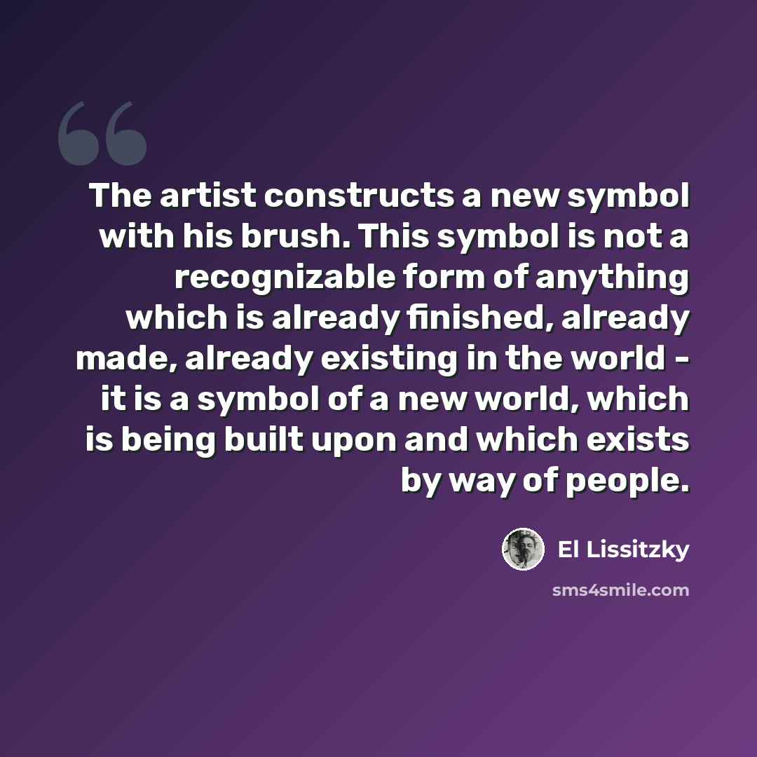 “The artist constructs a new symbol with his brush. This symbol is not a recognizable form of anything which is already finished, already made, already existing in the world - it is a symbol of a new world, which is being built upon and which exists by way of people.” quote by El Lissitzky