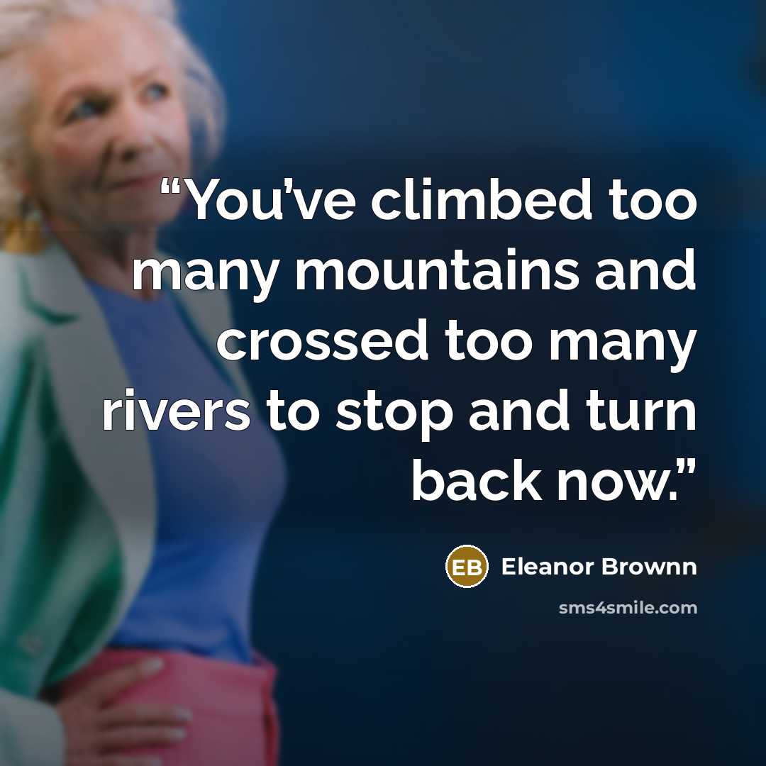 “You’ve climbed too many mountains and crossed too many rivers to stop and turn back now.” quote by Eleanor Brownn