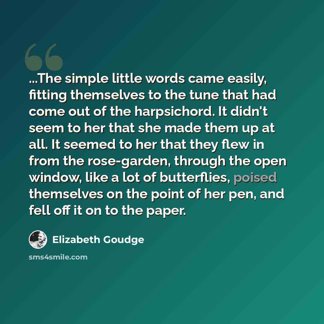 “...The simple little words came easily, fitting themselves to the tune that had come out of the harpsichord. It didn't seem to her that she made them up at all. It seemed to her that they flew in from the rose-garden, through the open window, like a lot of butterflies, poised themselves on the…” quote by Elizabeth Goudge