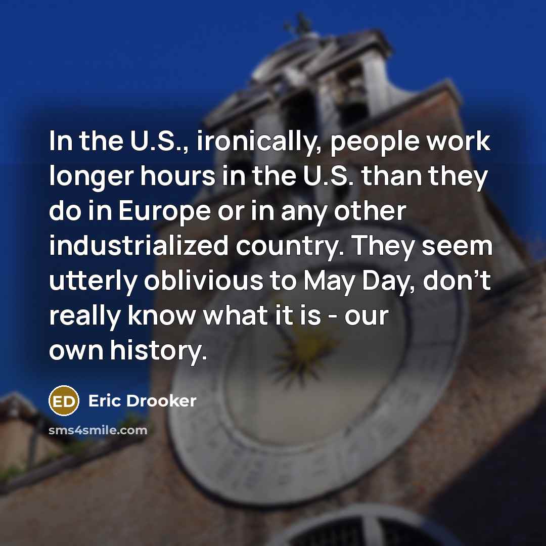 “In the U.S., ironically, people work longer hours in the U.S. than they do in Europe or in any other industrialized country. They seem utterly oblivious to May Day, don't really know what it is - our own history.” quote by Eric Drooker