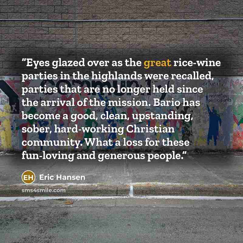 “Eyes glazed over as the great rice-wine parties in the highlands were recalled, parties that are no longer held since the arrival of the mission. Bario has become a good, clean, upstanding, sober, hard-working Christian community. What a loss for these fun-loving and generous people.” quote by Eric Hansen