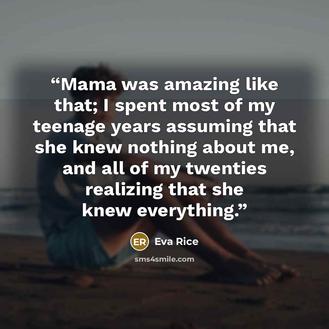 “Mama was amazing like that; I spent most of my teenage years assuming that she knew nothing about me, and all of my twenties realizing that she knew everything.” quote by Eva Rice