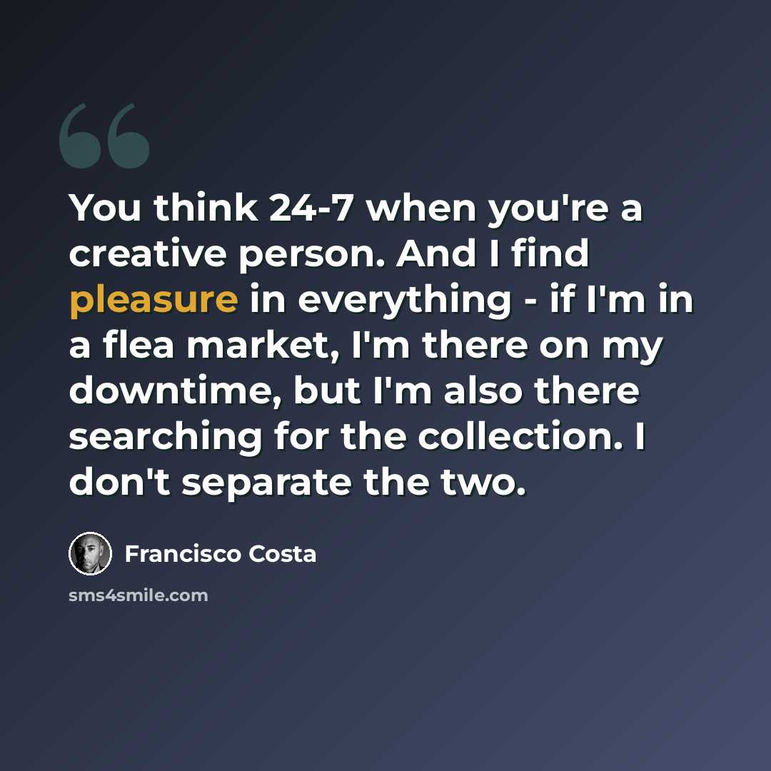 “You think 24-7 when you're a creative person. And I find pleasure in everything - if I'm in a flea market, I'm there on my downtime, but I'm also there searching for the collection. I don't separate the two.” quote by Francisco Costa