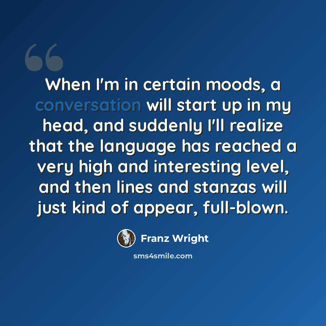 “When I'm in certain moods, a conversation will start up in my head, and suddenly I'll realize that the language has reached a very high and interesting level, and then lines and stanzas will just kind of appear, full-blown.” quote by Franz Wright