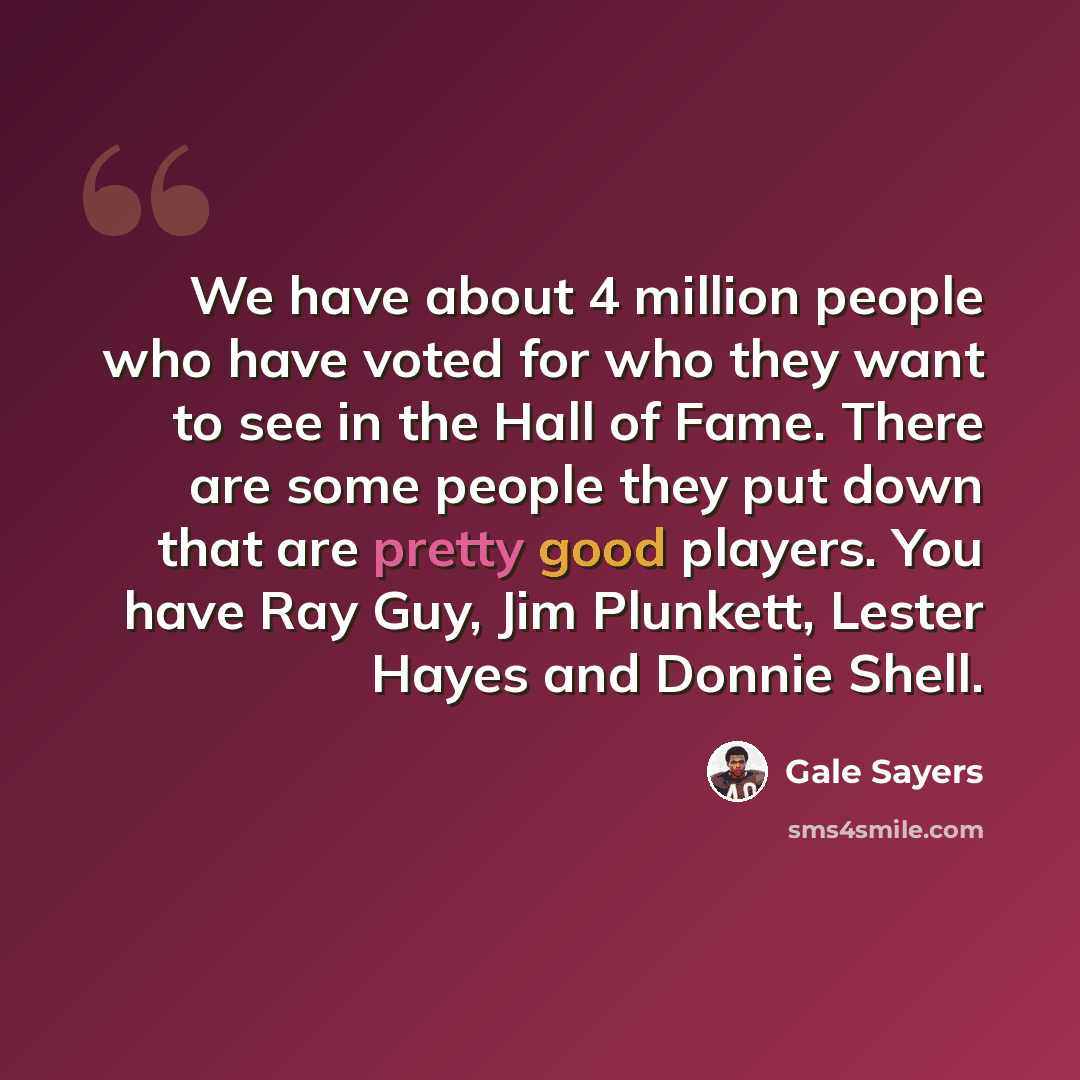 “We have about 4 million people who have voted for who they want to see in the Hall of Fame. There are some people they put down that are pretty good players. You have Ray Guy, Jim Plunkett, Lester Hayes and Donnie Shell.” quote by Gale Sayers
