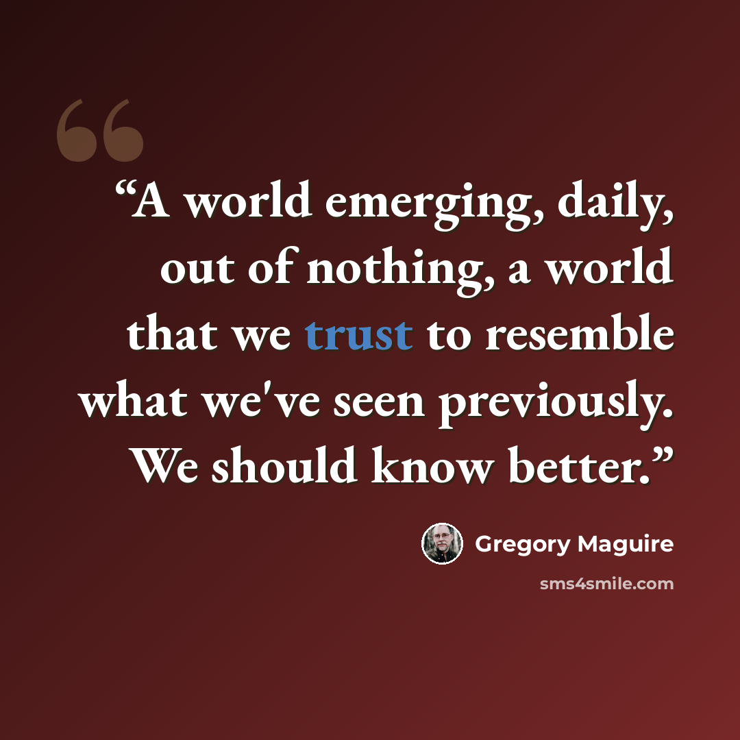 “A world emerging, daily, out of nothing, a world that we trust to resemble what we've seen previously. We should know better.” quote by Gregory Maguire