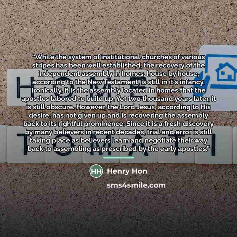 “While the system of institutional churches of various stripes has been well established, the recovery of the independent assembly in homes, house by house, according to the New Testament, is still in it's infancy. Ironically, it is the assembly located in homes that the apostles labored to build…” quote by Henry Hon