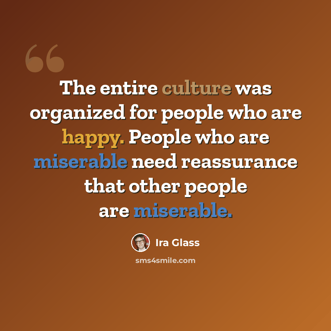 “The entire culture was organized for people who are happy. People who are miserable need reassurance that other people are miserable.” quote by Ira Glass