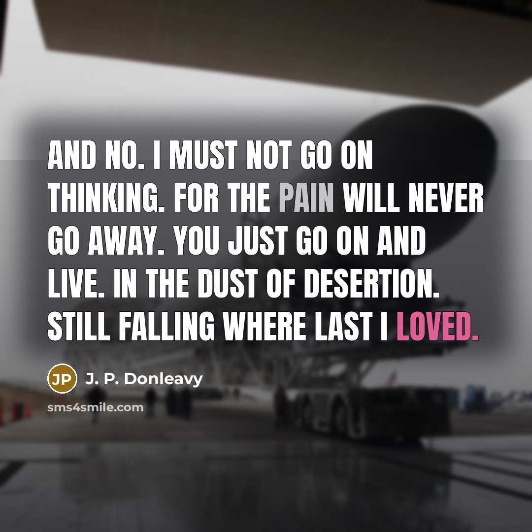 “And no. I must not go on thinking. For the pain will never go away. You just go on and live. In the dust of desertion. Still falling where last I loved.” quote by J. P. Donleavy
