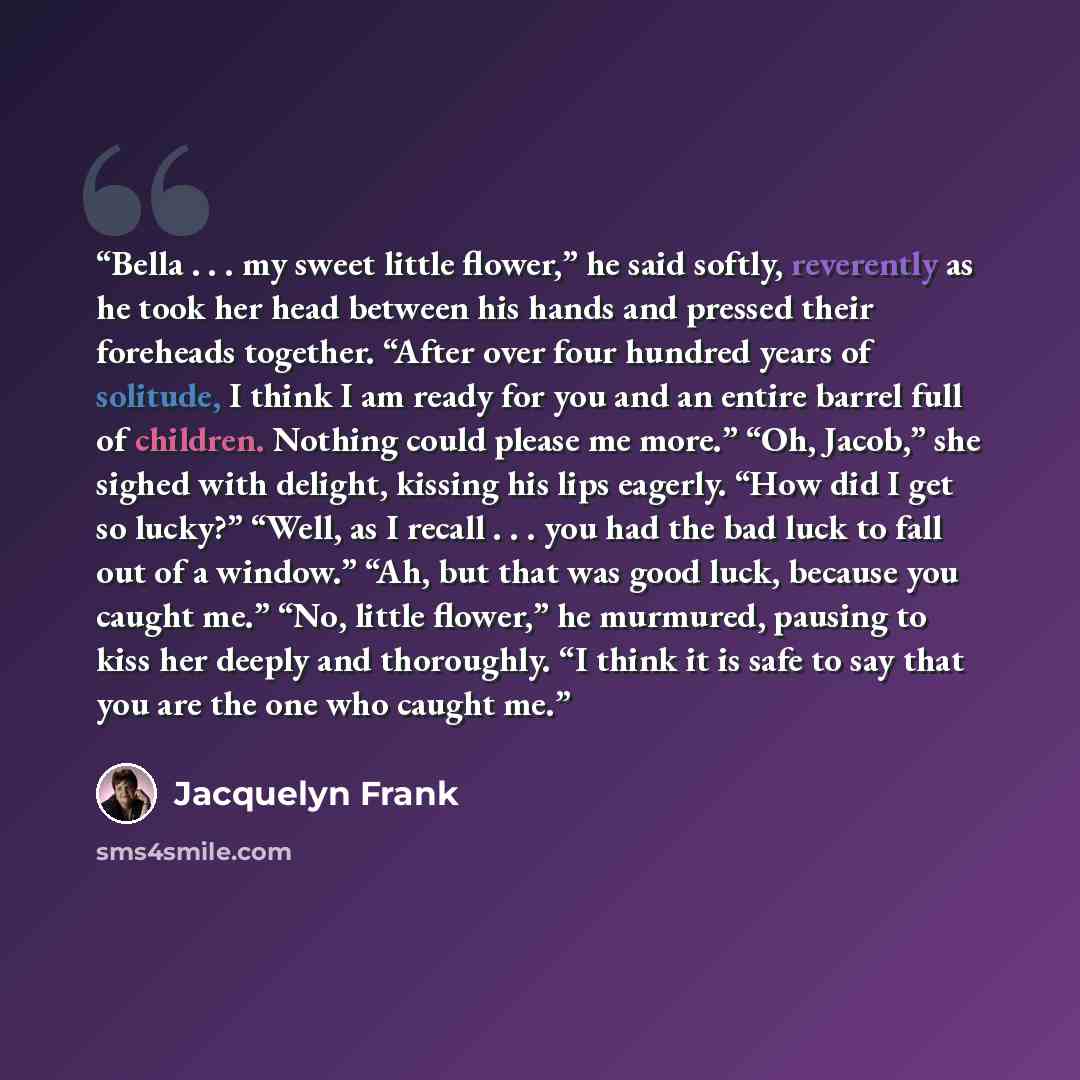“Bella . . . my sweet little flower,” he said softly, reverently as he took her head between his hands and pressed their foreheads together. “After over four hundred years of solitude, I think I am ready for you and an entire barrel full of children. Nothing could please me more.” “Oh, Jacob,” she…” quote by Jacquelyn Frank