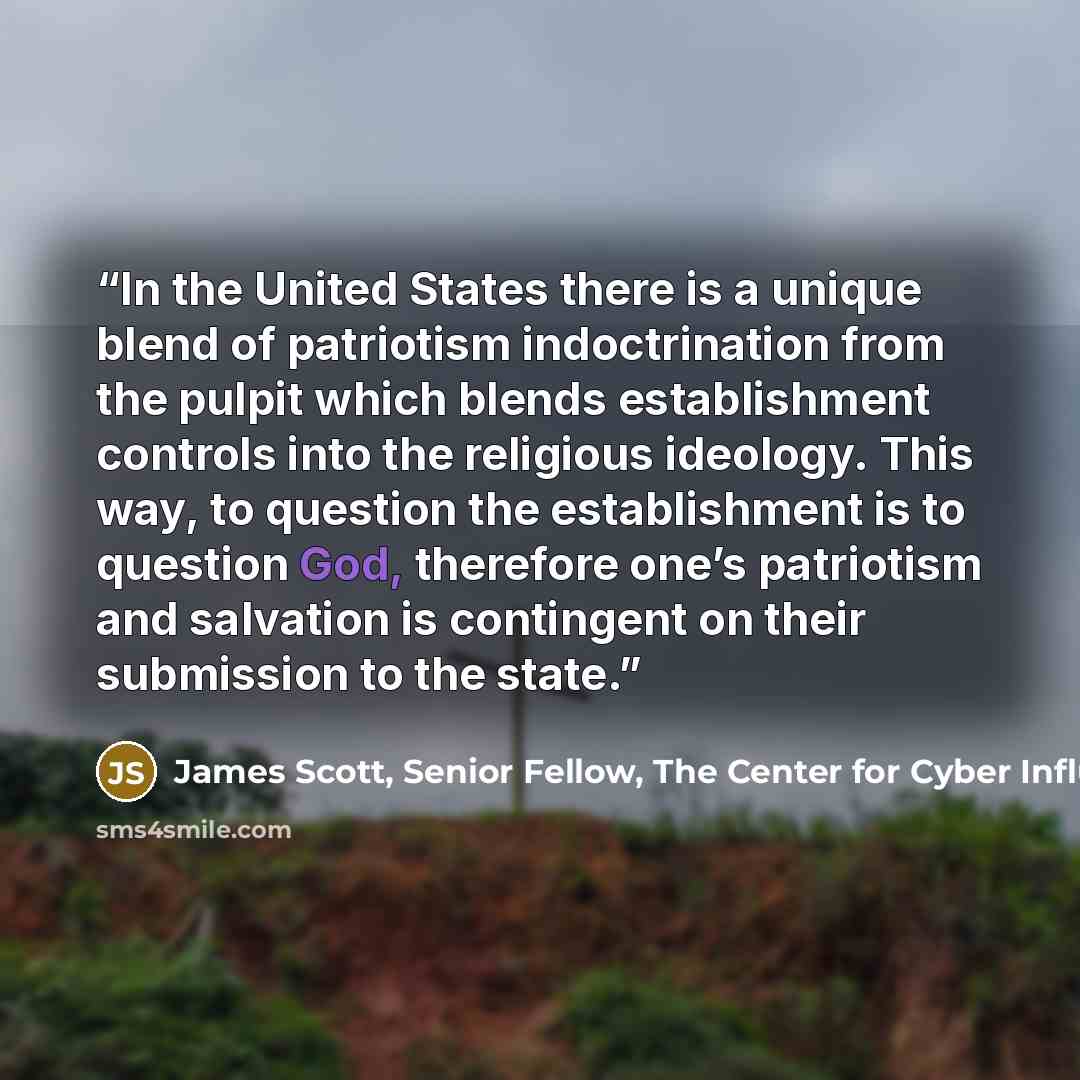 “In the United States there is a unique blend of patriotism indoctrination from the pulpit which blends establishment controls into the religious ideology. This way, to question the establishment is to question God, therefore one’s patriotism and salvation is contingent on their submission to the…” quote by James Scott, Senior Fellow, The Center for Cyber Influence Operations Studies