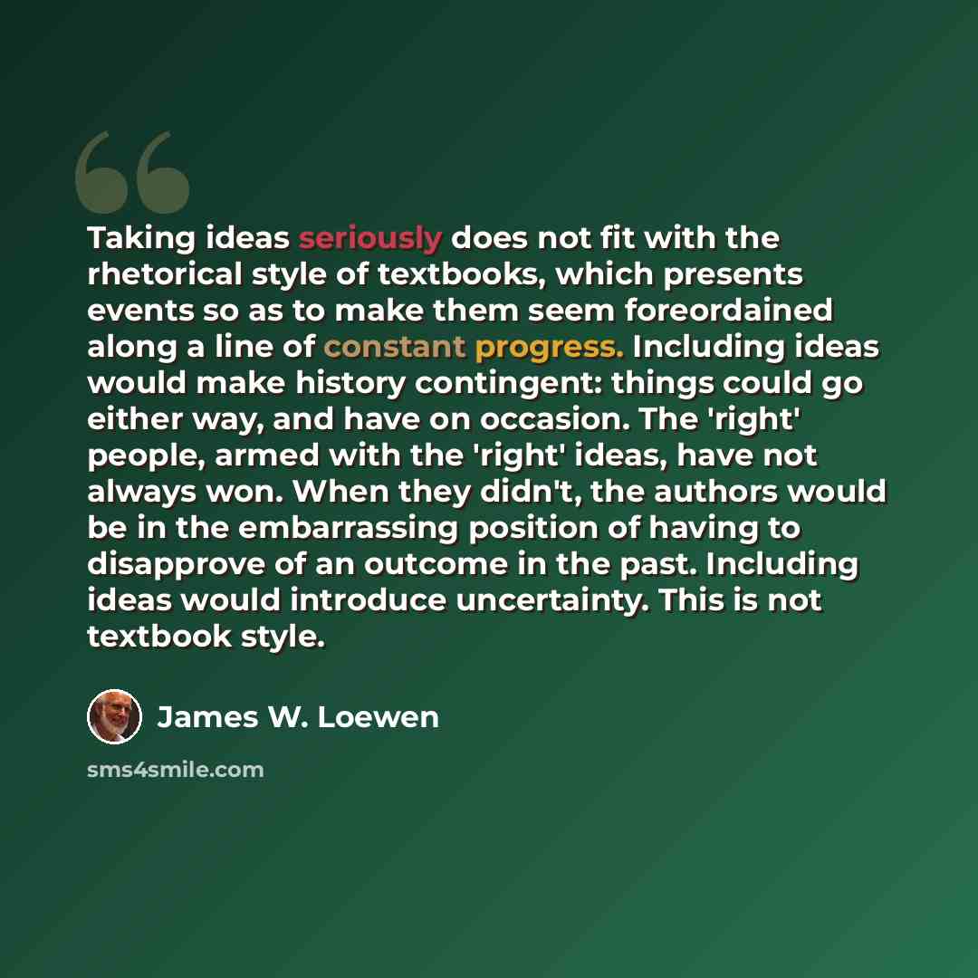 “Taking ideas seriously does not fit with the rhetorical style of textbooks, which presents events so as to make them seem foreordained along a line of constant progress. Including ideas would make history contingent: things could go either way, and have on occasion. The 'right' people, armed with…” quote by James W. Loewen
