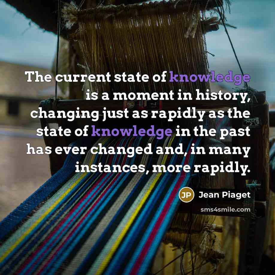 “The current state of knowledge is a moment in history, changing just as rapidly as the state of knowledge in the past has ever changed and, in many instances, more rapidly.” quote by Jean Piaget