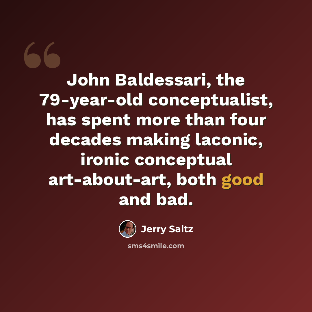“John Baldessari, the 79-year-old conceptualist, has spent more than four decades making laconic, ironic conceptual art-about-art, both good and bad.” quote by Jerry Saltz
