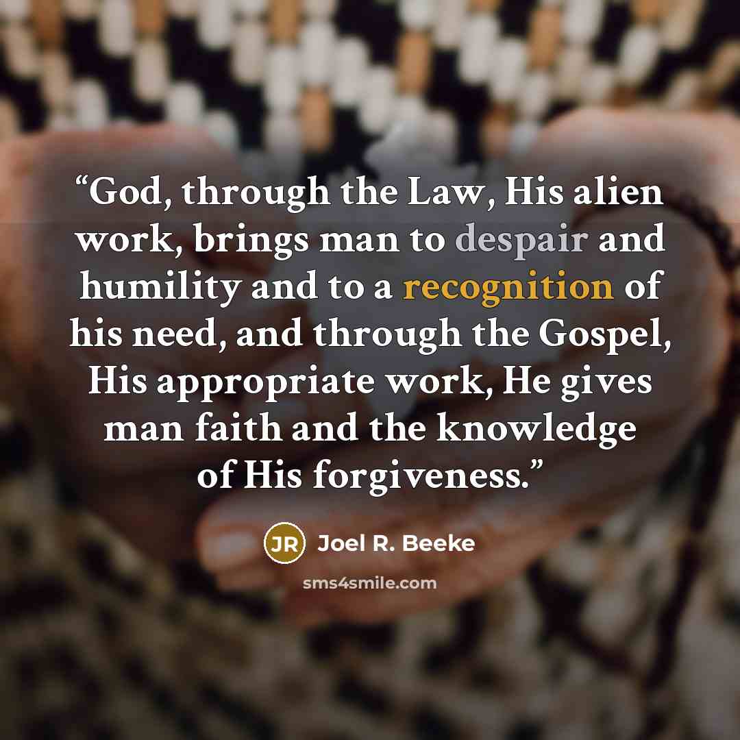 “God, through the Law, His alien work, brings man to despair and humility and to a recognition of his need, and through the Gospel, His appropriate work, He gives man faith and the knowledge of His forgiveness.” quote by Joel R. Beeke