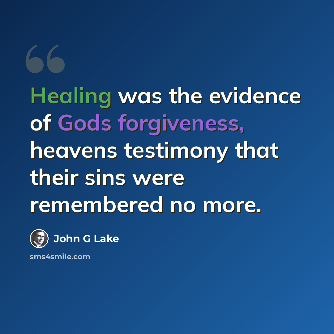 “Healing was the evidence of Gods forgiveness, heavens testimony that their sins were remembered no more.” quote by John G Lake