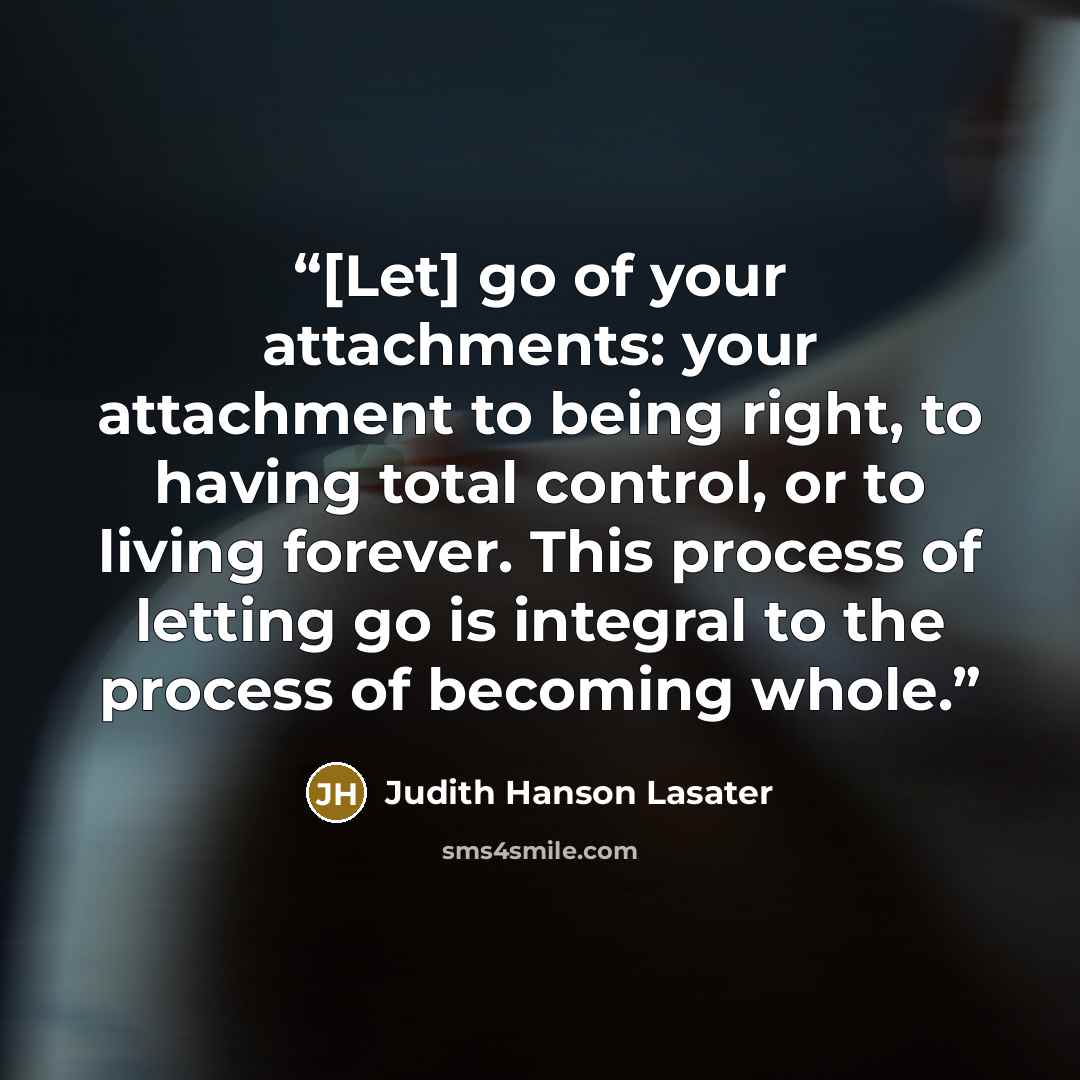 “[Let] go of your attachments: your attachment to being right, to having total control, or to living forever. This process of letting go is integral to the process of becoming whole.” quote by Judith Hanson Lasater