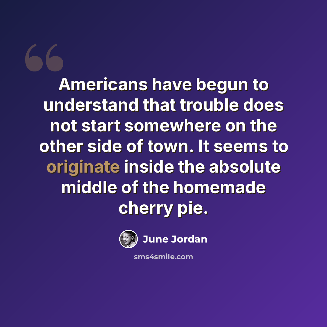 “Americans have begun to understand that trouble does not start somewhere on the other side of town. It seems to originate inside the absolute middle of the homemade cherry pie.” quote by June Jordan
