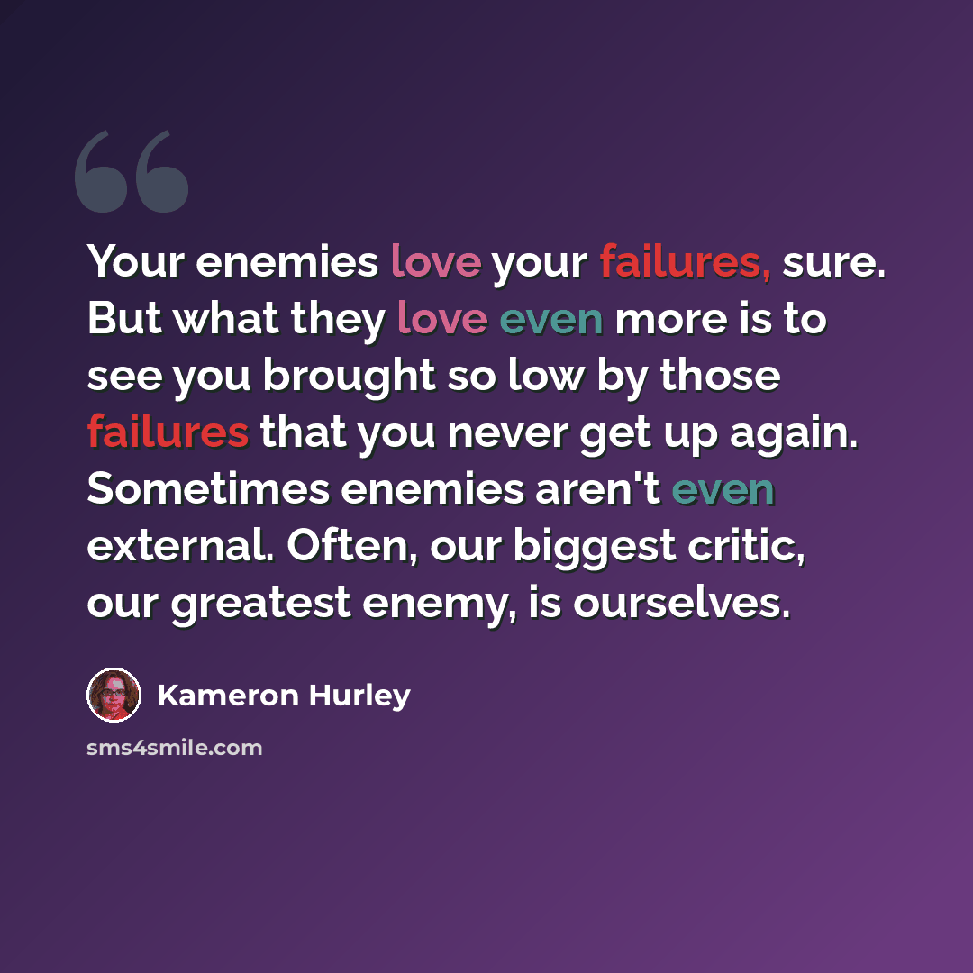 “Your enemies love your failures, sure. But what they love even more is to see you brought so low by those failures that you never get up again. Sometimes enemies aren't even external. Often, our biggest critic, our greatest enemy, is ourselves.” quote by Kameron Hurley