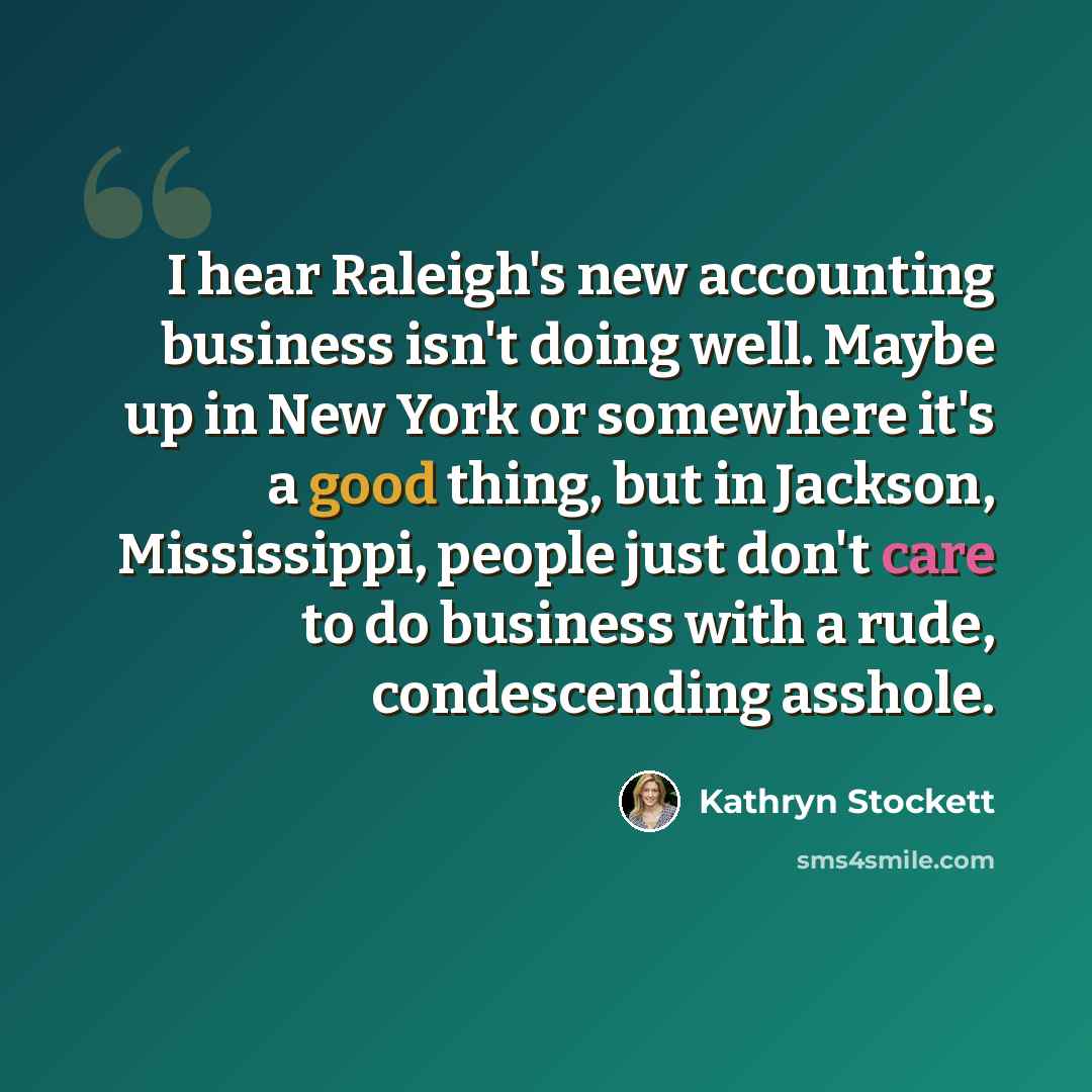 “I hear Raleigh's new accounting business isn't doing well. Maybe up in New York or somewhere it's a good thing, but in Jackson, Mississippi, people just don't care to do business with a rude, condescending asshole.” quote by Kathryn Stockett