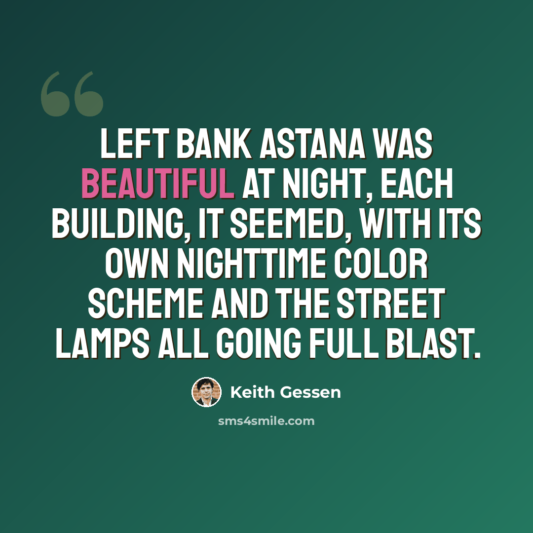 “Left Bank Astana was beautiful at night, each building, it seemed, with its own nighttime color scheme and the street lamps all going full blast.” quote by Keith Gessen