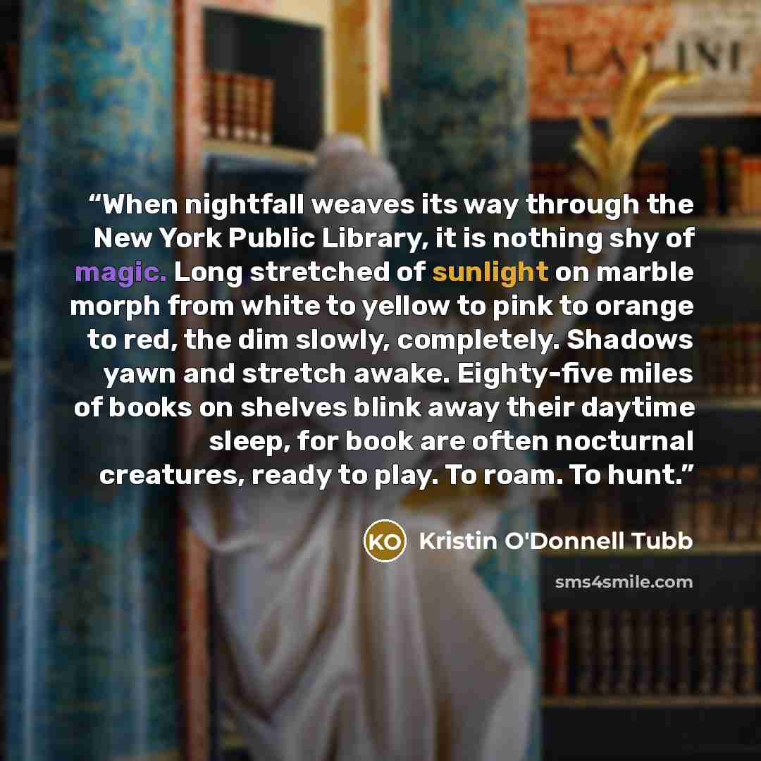 “When nightfall weaves its way through the New York Public Library, it is nothing shy of magic. Long stretched of sunlight on marble morph from white to yellow to pink to orange to red, the dim slowly, completely. Shadows yawn and stretch awake. Eighty-five miles of books on shelves blink away…” quote by Kristin O'Donnell Tubb