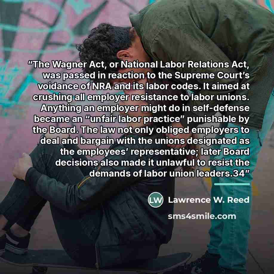 “The Wagner Act, or National Labor Relations Act, was passed in reaction to the Supreme Court’s voidance of NRA and its labor codes. It aimed at crushing all employer resistance to labor unions. Anything an employer might do in self-defense became an “unfair labor practice” punishable by the Board…” quote by Lawrence W. Reed