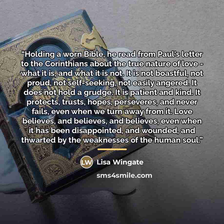 “Holding a worn Bible, he read from Paul's letter to the Corinthians about the true nature of love - what it is, and what it is not. It is not boastful, not proud, not self-seeking, not easily angered. It does not hold a grudge. It is patient and kind. It protects, trusts, hopes, perseveres, and…” quote by Lisa Wingate